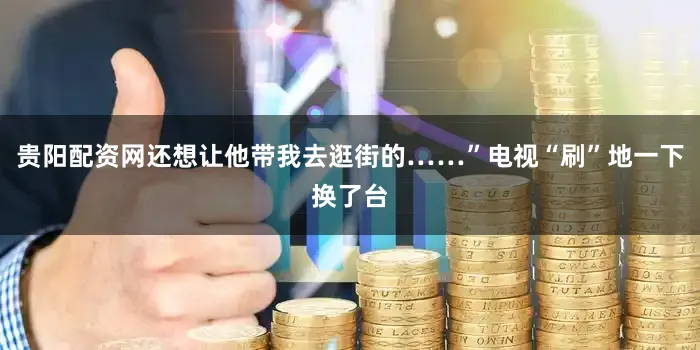 贵阳配资网还想让他带我去逛街的……”电视“刷”地一下换了台